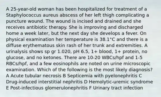 A 25-year-old woman has been hospitalized for treatment of a Staphylococcus aureus abscess of her left thigh complicating a puncture wound. The wound is incised and drained and she receives antibiotic therapy. She is improving and discharged home a week later, but the next day she develops a fever. On physical examination her temperature is 38.1°C and there is a diffuse erythematous skin rash of her trunk and extremities. A urinalysis shows sp gr 1.020, pH 6.5, 1+ blood, 1+ protein, no glucose, and no ketones. There are 10-20 WBCs/hpf and 1-5 RBCs/hpf, and a few eosinophils are noted on urine microscopic examination. Which of the following is the most likely diagnosis? A Acute tubular necrosis B Septicemia with pyelonephritis C Drug-induced interstitial nephritis D Hemolytic-uremic syndrome E Post-infectious glomerulonephritis F Urinary tract infection