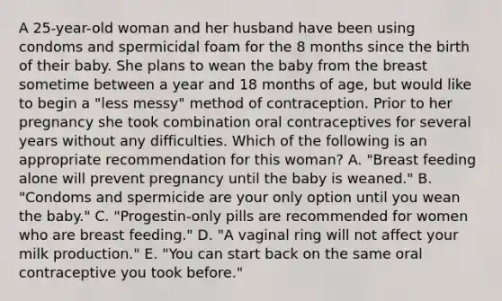 A 25-year-old woman and her husband have been using condoms and spermicidal foam for the 8 months since the birth of their baby. She plans to wean the baby from the breast sometime between a year and 18 months of age, but would like to begin a "less messy" method of contraception. Prior to her pregnancy she took combination oral contraceptives for several years without any difficulties. Which of the following is an appropriate recommendation for this woman? A. "Breast feeding alone will prevent pregnancy until the baby is weaned." B. "Condoms and spermicide are your only option until you wean the baby." C. "Progestin-only pills are recommended for women who are breast feeding." D. "A vaginal ring will not affect your milk production." E. "You can start back on the same oral contraceptive you took before."