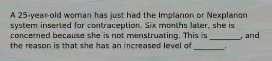 A 25-year-old woman has just had the Implanon or Nexplanon system inserted for contraception. Six months later, she is concerned because she is not menstruating. This is ________, and the reason is that she has an increased level of ________.