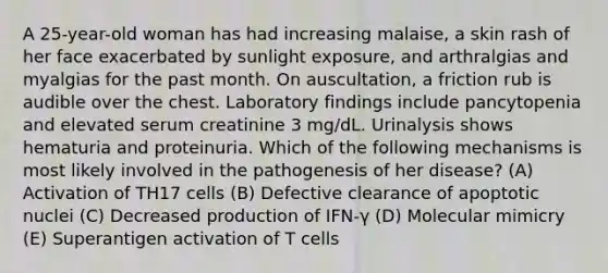 A 25-year-old woman has had increasing malaise, a skin rash of her face exacerbated by sunlight exposure, and arthralgias and myalgias for the past month. On auscultation, a friction rub is audible over the chest. Laboratory findings include pancytopenia and elevated serum creatinine 3 mg/dL. Urinalysis shows hematuria and proteinuria. Which of the following mechanisms is most likely involved in the pathogenesis of her disease? (A) Activation of TH17 cells (B) Defective clearance of apoptotic nuclei (C) Decreased production of IFN-γ (D) Molecular mimicry (E) Superantigen activation of T cells