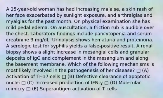 A 25-year-old woman has had increasing malaise, a skin rash of her face exacerbated by sunlight exposure, and arthralgias and myalgias for the past month. On physical examination she has mild pedal edema. On auscultation, a friction rub is audible over the chest. Laboratory findings include pancytopenia and serum creatinine 3 mg/dL. Urinalysis shows hematuria and proteinuria. A serologic test for syphilis yields a false-positive result. A renal biopsy shows a slight increase in mesangial cells and granular deposits of IgG and complement in the mesangium and along the basement membrane. Which of the following mechanisms is most likely involved in the pathogenesis of her disease? □ (A) Activation of TH17 cells □ (B) Defective clearance of apoptotic nuclei □ (C) Increased production of IFN-γ □ (D) Molecular mimicry □ (E) Superantigen activation of T cells