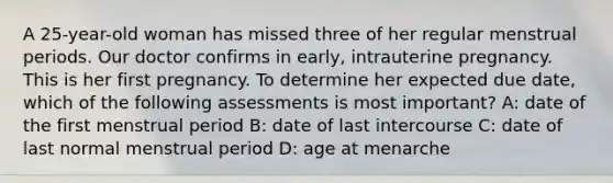 A 25-year-old woman has missed three of her regular menstrual periods. Our doctor confirms in early, intrauterine pregnancy. This is her first pregnancy. To determine her expected due date, which of the following assessments is most important? A: date of the first menstrual period B: date of last intercourse C: date of last normal menstrual period D: age at menarche