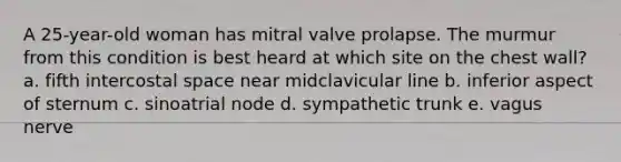 A 25-year-old woman has mitral valve prolapse. The murmur from this condition is best heard at which site on the chest wall? a. fifth intercostal space near midclavicular line b. inferior aspect of sternum c. sinoatrial node d. sympathetic trunk e. vagus nerve