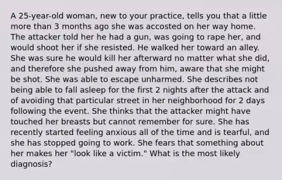 A 25-year-old woman, new to your practice, tells you that a little more than 3 months ago she was accosted on her way home. The attacker told her he had a gun, was going to rape her, and would shoot her if she resisted. He walked her toward an alley. She was sure he would kill her afterward no matter what she did, and therefore she pushed away from him, aware that she might be shot. She was able to escape unharmed. She describes not being able to fall asleep for the first 2 nights after the attack and of avoiding that particular street in her neighborhood for 2 days following the event. She thinks that the attacker might have touched her breasts but cannot remember for sure. She has recently started feeling anxious all of the time and is tearful, and she has stopped going to work. She fears that something about her makes her "look like a victim." What is the most likely diagnosis?