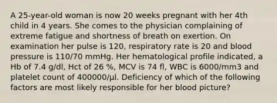 A 25-year-old woman is now 20 weeks pregnant with her 4th child in 4 years. She comes to the physician complaining of extreme fatigue and shortness of breath on exertion. On examination her pulse is 120, respiratory rate is 20 and blood pressure is 110/70 mmHg. Her hematological profile indicated, a Hb of 7.4 g/dl, Hct of 26 %, MCV is 74 fl, WBC is 6000/mm3 and platelet count of 400000/µl. Deficiency of which of the following factors are most likely responsible for her blood picture?