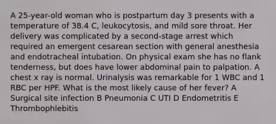 A 25-year-old woman who is postpartum day 3 presents with a temperature of 38.4 C, leukocytosis, and mild sore throat. Her delivery was complicated by a second-stage arrest which required an emergent cesarean section with general anesthesia and endotracheal intubation. On physical exam she has no flank tenderness, but does have lower abdominal pain to palpation. A chest x ray is normal. Urinalysis was remarkable for 1 WBC and 1 RBC per HPF. What is the most likely cause of her fever? A Surgical site infection B Pneumonia C UTI D Endometritis E Thrombophlebitis