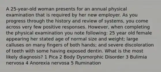 A 25-year-old woman presents for an annual physical examination that is required by her new employer. As you progress through the history and review of systems, you come across very few positive responses. However, when completing the physical examination you note following: 25 year old female appearing her stated age of normal size and weight; large calluses on many fingers of both hands; and severe discoloration of teeth with some having exposed dentin. What is the most likely diagnosis? 1 Pica 2 Body Dysmorphic Disorder 3 Bulimia nervosa 4 Anorexia nervosa 5 Rumination