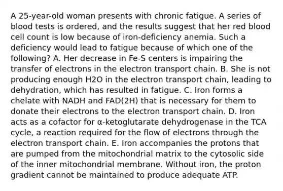 A 25-year-old woman presents with chronic fatigue. A series of blood tests is ordered, and the results suggest that her red blood cell count is low because of iron-deficiency anemia. Such a deficiency would lead to fatigue because of which one of the following? A. Her decrease in Fe-S centers is impairing the transfer of electrons in the electron transport chain. B. She is not producing enough H2O in the electron transport chain, leading to dehydration, which has resulted in fatigue. C. Iron forms a chelate with NADH and FAD(2H) that is necessary for them to donate their electrons to the electron transport chain. D. Iron acts as a cofactor for α-ketoglutarate dehydrogenase in the TCA cycle, a reaction required for the flow of electrons through the electron transport chain. E. Iron accompanies the protons that are pumped from the mitochondrial matrix to the cytosolic side of the inner mitochondrial membrane. Without iron, the proton gradient cannot be maintained to produce adequate ATP.