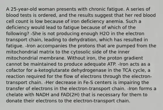 A 25-year-old woman presents with chronic fatigue. A series of blood tests is ordered, and the results suggest that her red blood cell count is low because of iron deficiency anemia. Such a deficiency would lead to fatigue because of which of the following? -She is not producing enough H2O in the electron transport chain, leading to dehydration, which has resulted in fatigue. -Iron accompanies the protons that are pumped from the mitochondrial matrix to the cytosolic side of the inner mitochondrial membrane. Without iron, the proton gradient cannot be maintained to produce adequate ATP. -Iron acts as a cofactor for a-ketoglutarate dehydrogenase in the TCA cycle, a reaction required for the flow of electrons through the electron-transport chain. -Her decrease in Fe-S centers is impairing the transfer of electrons in the electron-transport chain. -Iron forms a chelate with NADH and FAD(2H) that is necessary for them to donate their electrons to the electron-transport chain.