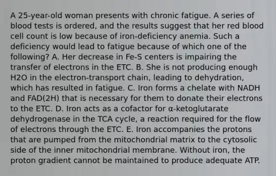 A 25-year-old woman presents with chronic fatigue. A series of blood tests is ordered, and the results suggest that her red blood cell count is low because of iron-deficiency anemia. Such a deficiency would lead to fatigue because of which one of the following? A. Her decrease in Fe-S centers is impairing the transfer of electrons in the ETC. B. She is not producing enough H2O in the electron-transport chain, leading to dehydration, which has resulted in fatigue. C. Iron forms a chelate with NADH and FAD(2H) that is necessary for them to donate their electrons to the ETC. D. Iron acts as a cofactor for α-ketoglutarate dehydrogenase in the TCA cycle, a reaction required for the flow of electrons through the ETC. E. Iron accompanies the protons that are pumped from the mitochondrial matrix to the cytosolic side of the inner mitochondrial membrane. Without iron, the proton gradient cannot be maintained to produce adequate ATP.