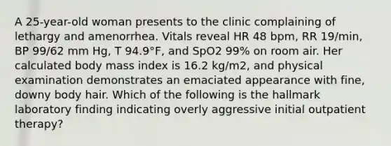 A 25-year-old woman presents to the clinic complaining of lethargy and amenorrhea. Vitals reveal HR 48 bpm, RR 19/min, BP 99/62 mm Hg, T 94.9°F, and SpO2 99% on room air. Her calculated body mass index is 16.2 kg/m2, and physical examination demonstrates an emaciated appearance with fine, downy body hair. Which of the following is the hallmark laboratory finding indicating overly aggressive initial outpatient therapy?