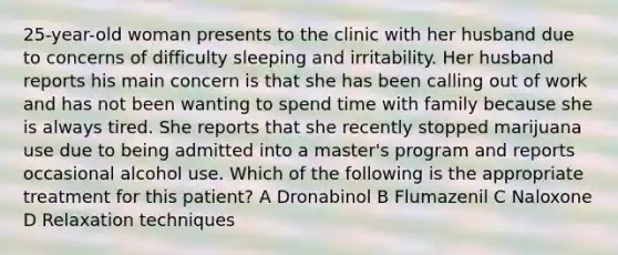 25-year-old woman presents to the clinic with her husband due to concerns of difficulty sleeping and irritability. Her husband reports his main concern is that she has been calling out of work and has not been wanting to spend time with family because she is always tired. She reports that she recently stopped marijuana use due to being admitted into a master's program and reports occasional alcohol use. Which of the following is the appropriate treatment for this patient? A Dronabinol B Flumazenil C Naloxone D Relaxation techniques