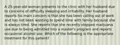 A 25-year-old woman presents to the clinic with her husband due to concerns of difficulty sleeping and irritability. Her husband reports his main concern is that she has been calling out of work and has not been wanting to spend time with family because she is always tired. She reports that she recently stopped marijuana use due to being admitted into a master's program and reports occasional alcohol use. Which of the following is the appropriate treatment for this patient?