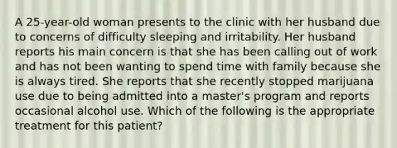 A 25-year-old woman presents to the clinic with her husband due to concerns of difficulty sleeping and irritability. Her husband reports his main concern is that she has been calling out of work and has not been wanting to spend time with family because she is always tired. She reports that she recently stopped marijuana use due to being admitted into a master's program and reports occasional alcohol use. Which of the following is the appropriate treatment for this patient?