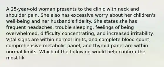 A 25-year-old woman presents to the clinic with neck and shoulder pain. She also has excessive worry about her children's well-being and her husband's fidelity. She states she has frequent headaches, trouble sleeping, feelings of being overwhelmed, difficulty concentrating, and increased irritability. Vital signs are within normal limits, and complete blood count, comprehensive metabolic panel, and thyroid panel are within normal limits. Which of the following would help confirm the most lik