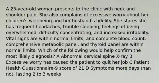 A 25-year-old woman presents to the clinic with neck and shoulder pain. She also complains of excessive worry about her children's well-being and her husband's fidelity. She states she has frequent headaches, trouble sleeping, feelings of being overwhelmed, difficulty concentrating, and increased irritability. Vital signs are within normal limits, and complete blood count, comprehensive metabolic panel, and thyroid panel are within normal limits. Which of the following would help confirm the most likely diagnosis? A Abnormal cervical spine X-ray B Excessive worry has caused the patient to quit her job C Patient Health Questionnaire-9 score of 21 D Symptoms more days than not, lasting 2 to 3 weeks