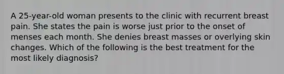 A 25-year-old woman presents to the clinic with recurrent breast pain. She states the pain is worse just prior to the onset of menses each month. She denies breast masses or overlying skin changes. Which of the following is the best treatment for the most likely diagnosis?