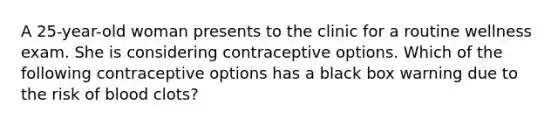 A 25-year-old woman presents to the clinic for a routine wellness exam. She is considering contraceptive options. Which of the following contraceptive options has a black box warning due to the risk of blood clots?