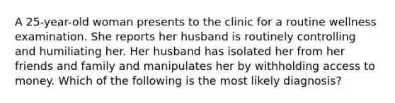 A 25-year-old woman presents to the clinic for a routine wellness examination. She reports her husband is routinely controlling and humiliating her. Her husband has isolated her from her friends and family and manipulates her by withholding access to money. Which of the following is the most likely diagnosis?