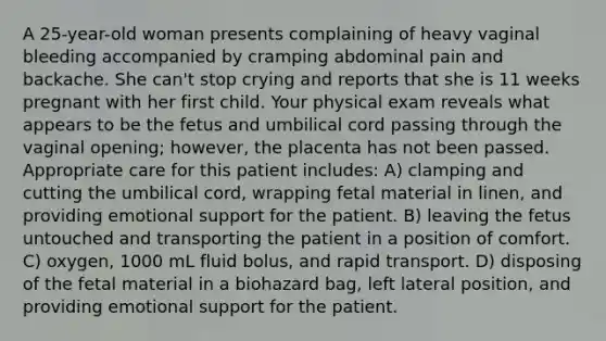 A 25-year-old woman presents complaining of heavy vaginal bleeding accompanied by cramping abdominal pain and backache. She can't stop crying and reports that she is 11 weeks pregnant with her first child. Your physical exam reveals what appears to be the fetus and umbilical cord passing through the vaginal opening; however, the placenta has not been passed. Appropriate care for this patient includes: A) clamping and cutting the umbilical cord, wrapping fetal material in linen, and providing emotional support for the patient. B) leaving the fetus untouched and transporting the patient in a position of comfort. C) oxygen, 1000 mL fluid bolus, and rapid transport. D) disposing of the fetal material in a biohazard bag, left lateral position, and providing emotional support for the patient.