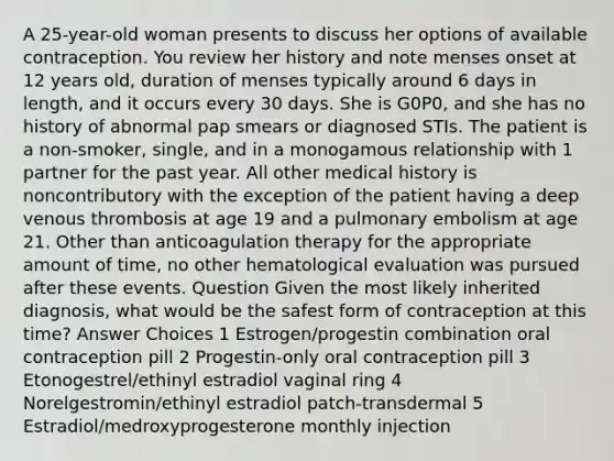 A 25-year-old woman presents to discuss her options of available contraception. You review her history and note menses onset at 12 years old, duration of menses typically around 6 days in length, and it occurs every 30 days. She is G0P0, and she has no history of abnormal pap smears or diagnosed STIs. The patient is a non-smoker, single, and in a monogamous relationship with 1 partner for the past year. All other medical history is noncontributory with the exception of the patient having a deep venous thrombosis at age 19 and a pulmonary embolism at age 21. Other than anticoagulation therapy for the appropriate amount of time, no other hematological evaluation was pursued after these events. Question Given the most likely inherited diagnosis, what would be the safest form of contraception at this time? Answer Choices 1 Estrogen/progestin combination oral contraception pill 2 Progestin-only oral contraception pill 3 Etonogestrel/ethinyl estradiol vaginal ring 4 Norelgestromin/ethinyl estradiol patch-transdermal 5 Estradiol/medroxyprogesterone monthly injection