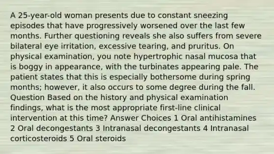 A 25-year-old woman presents due to constant sneezing episodes that have progressively worsened over the last few months. Further questioning reveals she also suffers from severe bilateral eye irritation, excessive tearing, and pruritus. On physical examination, you note hypertrophic nasal mucosa that is boggy in appearance, with the turbinates appearing pale. The patient states that this is especially bothersome during spring months; however, it also occurs to some degree during the fall. Question Based on the history and physical examination findings, what is the most appropriate first-line clinical intervention at this time? Answer Choices 1 Oral antihistamines 2 Oral decongestants 3 Intranasal decongestants 4 Intranasal corticosteroids 5 Oral steroids