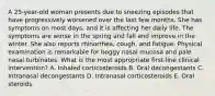 A 25-year-old woman presents due to sneezing episodes that have progressively worsened over the last few months. She has symptoms on most days, and it is affecting her daily life. The symptoms are worse in the spring and fall and improve in the winter. She also reports rhinorrhea, cough, and fatigue. Physical examination is remarkable for boggy nasal mucosa and pale nasal turbinates. What is the most appropriate first-line clinical intervention? A. Inhaled corticosteroids B. Oral decongestants C. Intranasal decongestants D. Intranasal corticosteroids E. Oral steroids