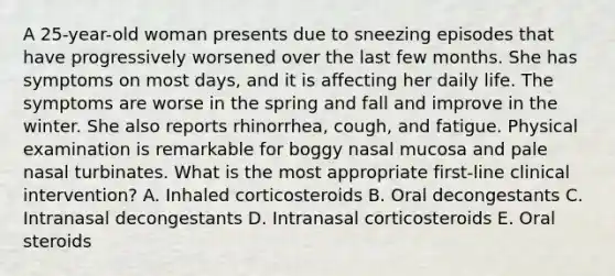 A 25-year-old woman presents due to sneezing episodes that have progressively worsened over the last few months. She has symptoms on most days, and it is affecting her daily life. The symptoms are worse in the spring and fall and improve in the winter. She also reports rhinorrhea, cough, and fatigue. Physical examination is remarkable for boggy nasal mucosa and pale nasal turbinates. What is the most appropriate first-line clinical intervention? A. Inhaled corticosteroids B. Oral decongestants C. Intranasal decongestants D. Intranasal corticosteroids E. Oral steroids