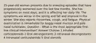 25-year-old woman presents due to sneezing episodes that have progressively worsened over the last few months. She has symptoms on most days, and it is affecting her daily life. The symptoms are worse in the spring and fall and improve in the winter. She also reports rhinorrhea, cough, and fatigue. Physical examination is remarkable for boggy nasal mucosa and pale nasal turbinates. Question - What is the most appropriate first-line clinical intervention? Answer Choices 1 Inhaled corticosteroids 2 Oral decongestants 3 Intranasal decongestants 4 Intranasal corticosteroids 5 Oral steroids