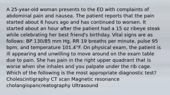 A 25-year-old woman presents to the ED with complaints of abdominal pain and nausea. The patient reports that the pain started about 6 hours ago and has continued to worsen. It started about an hour after the patient had a 15 oz ribeye steak while celebrating her best friend's birthday. Vital signs are as follows: BP 130/85 mm Hg, RR 19 breaths per minute, pulse 95 bpm, and temperature 101.4°F. On physical exam, the patient is ill appearing and unwilling to move around on the exam table due to pain. She has pain in the right upper quadrant that is worse when she inhales and you palpate under the rib cage. Which of the following is the most appropriate diagnostic test? Cholescintigraphy CT scan Magnetic resonance cholangiopancreatography Ultrasound