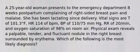 A 25-year-old woman presents to the emergency department 8 weeks postpartum complaining of right-sided breast pain and malaise. She has been lactating since delivery. Vital signs are T of 101.3°F, HR 114 of bpm, BP of 110/75 mm Hg, RR of 20/min, and oxygen saturation of 98% on room air. Physical exam reveals a palpable, tender, and fluctuant nodule in the right breast surrounded by erythema. Which of the following is the most likely diagnosis?