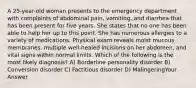 A 25-year-old woman presents to the emergency department with complaints of abdominal pain, vomiting, and diarrhea that has been present for five years. She states that no one has been able to help her up to this point. She has numerous allergies to a variety of medications. Physical exam reveals moist mucous membranes, multiple well-healed incisions on her abdomen, and vital signs within normal limits. Which of the following is the most likely diagnosis? A) Borderline personality disorder B) Conversion disorder C) Factitious disorder D) MalingeringYour Answer