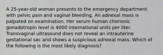 A 25-year-old woman presents to the emergency department with pelvic pain and vaginal bleeding. An adnexal mass is palpated on examination. Her serum human chorionic gonadotropin level is 4000 international units per liter. Transvaginal ultrasound does not reveal an intrauterine gestational sac and shows a suspicious adnexal mass. Which of the following is the most likely diagnosis?