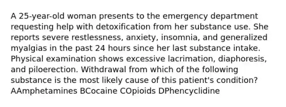 A 25-year-old woman presents to the emergency department requesting help with detoxification from her substance use. She reports severe restlessness, anxiety, insomnia, and generalized myalgias in the past 24 hours since her last substance intake. Physical examination shows excessive lacrimation, diaphoresis, and piloerection. Withdrawal from which of the following substance is the most likely cause of this patient's condition? AAmphetamines BCocaine COpioids DPhencyclidine