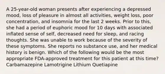 A 25-year-old woman presents after experiencing a depressed mood, loss of pleasure in almost all activities, weight loss, poor concentration, and insomnia for the last 2 weeks. Prior to this, she had a period of euphoric mood for 10 days with associated inflated sense of self, decreased need for sleep, and racing thoughts. She was unable to work because of the severity of these symptoms. She reports no substance use, and her medical history is benign. Which of the following would be the most appropriate FDA-approved treatment for this patient at this time? Carbamazepine Lamotrigine Lithium Quetiapine