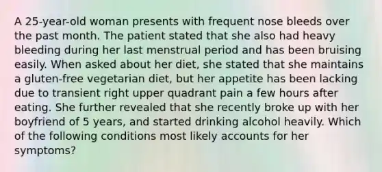 A 25-year-old woman presents with frequent nose bleeds over the past month. The patient stated that she also had heavy bleeding during her last menstrual period and has been bruising easily. When asked about her diet, she stated that she maintains a gluten-free vegetarian diet, but her appetite has been lacking due to transient right upper quadrant pain a few hours after eating. She further revealed that she recently broke up with her boyfriend of 5 years, and started drinking alcohol heavily. Which of the following conditions most likely accounts for her symptoms?