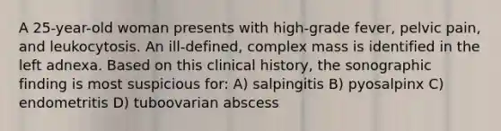 A 25-year-old woman presents with high-grade fever, pelvic pain, and leukocytosis. An ill-defined, complex mass is identified in the left adnexa. Based on this clinical history, the sonographic finding is most suspicious for: A) salpingitis B) pyosalpinx C) endometritis D) tuboovarian abscess