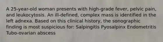 A 25-year-old woman presents with high-grade fever, pelvic pain, and leukocytosis. An ill-defined, complex mass is identified in the left adnexa. Based on this clinical history, the sonographic finding is most suspicious for: Salpingitis Pyosalpinx Endometritis Tubo-ovarian abscess