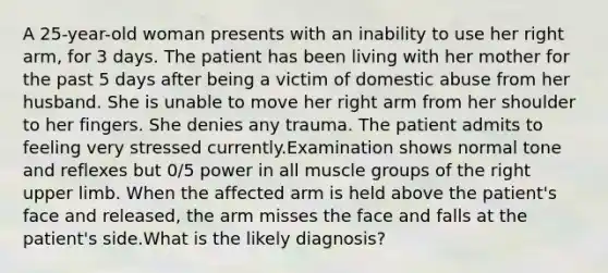 A 25-year-old woman presents with an inability to use her right arm, for 3 days. The patient has been living with her mother for the past 5 days after being a victim of domestic abuse from her husband. She is unable to move her right arm from her shoulder to her fingers. She denies any trauma. The patient admits to feeling very stressed currently.Examination shows normal tone and reflexes but 0/5 power in all muscle groups of the right upper limb. When the affected arm is held above the patient's face and released, the arm misses the face and falls at the patient's side.What is the likely diagnosis?