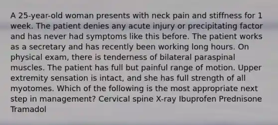 A 25-year-old woman presents with neck pain and stiffness for 1 week. The patient denies any acute injury or precipitating factor and has never had symptoms like this before. The patient works as a secretary and has recently been working long hours. On physical exam, there is tenderness of bilateral paraspinal muscles. The patient has full but painful range of motion. Upper extremity sensation is intact, and she has full strength of all myotomes. Which of the following is the most appropriate next step in management? Cervical spine X-ray Ibuprofen Prednisone Tramadol