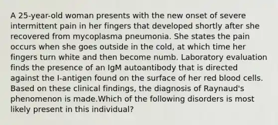 A 25-year-old woman presents with the new onset of severe intermittent pain in her fingers that developed shortly after she recovered from mycoplasma pneumonia. She states the pain occurs when she goes outside in the cold, at which time her fingers turn white and then become numb. Laboratory evaluation finds the presence of an IgM autoantibody that is directed against the I-antigen found on the surface of her red blood cells. Based on these clinical findings, the diagnosis of Raynaud's phenomenon is made.Which of the following disorders is most likely present in this individual?