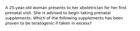 A 25-year-old woman presents to her obstetrician for her first prenatal visit. She is advised to begin taking prenatal supplements. Which of the following supplements has been proven to be teratogenic if taken in excess?