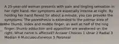 A 25-year-old woman presents with pain and tingling sensation in her right hand. Her symptoms are especially intense at night. By holding her hand flexed for about a minute, you can provoke the symptoms. The paresthesia is extended to the palmar area of the thumb, index and middle finger, as well as half of the ring finger; thumb adduction and apposition are weakened on the right. What nerve is affected? Answer Choices 1 Ulnar 2 Radial 3 Median 4 Musculocutaneous 5 Peroneal