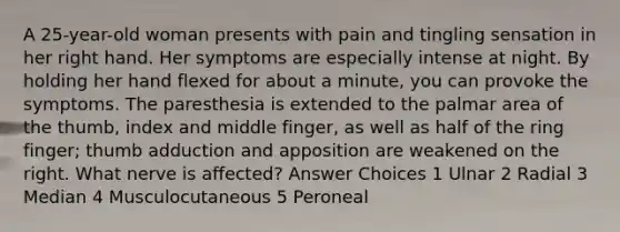 A 25-year-old woman presents with pain and tingling sensation in her right hand. Her symptoms are especially intense at night. By holding her hand flexed for about a minute, you can provoke the symptoms. The paresthesia is extended to the palmar area of the thumb, index and middle finger, as well as half of the ring finger; thumb adduction and apposition are weakened on the right. What nerve is affected? Answer Choices 1 Ulnar 2 Radial 3 Median 4 Musculocutaneous 5 Peroneal