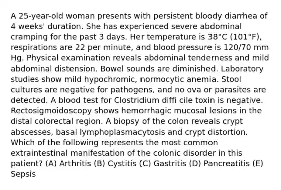 A 25-year-old woman presents with persistent bloody diarrhea of 4 weeks' duration. She has experienced severe abdominal cramping for the past 3 days. Her temperature is 38°C (101°F), respirations are 22 per minute, and blood pressure is 120/70 mm Hg. Physical examination reveals abdominal tenderness and mild abdominal distension. Bowel sounds are diminished. Laboratory studies show mild hypochromic, normocytic anemia. Stool cultures are negative for pathogens, and no ova or parasites are detected. A blood test for Clostridium diffi cile toxin is negative. Rectosigmoidoscopy shows hemorrhagic mucosal lesions in the distal colorectal region. A biopsy of the colon reveals crypt abscesses, basal lymphoplasmacytosis and crypt distortion. Which of the following represents the most common extraintestinal manifestation of the colonic disorder in this patient? (A) Arthritis (B) Cystitis (C) Gastritis (D) Pancreatitis (E) Sepsis