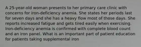 A 25-year-old woman presents to her primary care clinic with concerns for iron-deficiency anemia. She states her periods last for seven days and she has a heavy flow most of those days. She reports increased fatigue and gets tired easily when exercising. Iron-deficiency anemia is confirmed with complete blood count and an iron panel. What is an important part of patient education for patients taking supplemental iron