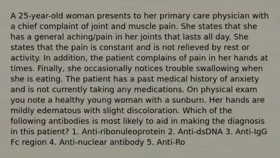 A 25-year-old woman presents to her primary care physician with a chief complaint of joint and muscle pain. She states that she has a general aching/pain in her joints that lasts all day. She states that the pain is constant and is not relieved by rest or activity. In addition, the patient complains of pain in her hands at times. Finally, she occasionally notices trouble swallowing when she is eating. The patient has a past medical history of anxiety and is not currently taking any medications. On physical exam you note a healthy young woman with a sunburn. Her hands are mildly edematous with slight discoloration. Which of the following antibodies is most likely to aid in making the diagnosis in this patient? 1. Anti-ribonuleoprotein 2. Anti-dsDNA 3. Anti-IgG Fc region 4. Anti-nuclear antibody 5. Anti-Ro