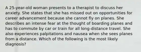 A 25-year-old woman presents to a therapist to discuss her anxiety. She states that she has missed out on opportunities for career advancement because she cannot fly on planes. She describes an intense fear at the thought of boarding planes and has to commute by car or train for all long-distance travel. She also experiences palpitations and nausea when she sees planes from a distance. Which of the following is the most likely diagnosis?