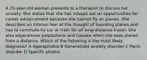 A 25-year-old woman presents to a therapist to discuss her anxiety. She states that she has missed out on opportunities for career advancement because she cannot fly on planes. She describes an intense fear at the thought of boarding planes and has to commute by car or train for all long-distance travel. She also experiences palpitations and nausea when she sees planes from a distance. Which of the following is the most likely diagnosis? A Agoraphobia B Generalized anxiety disorder C Panic disorder D Specific phobia