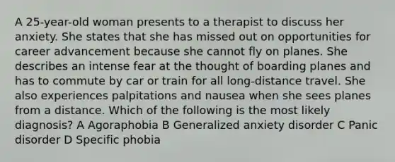 A 25-year-old woman presents to a therapist to discuss her anxiety. She states that she has missed out on opportunities for career advancement because she cannot fly on planes. She describes an intense fear at the thought of boarding planes and has to commute by car or train for all long-distance travel. She also experiences palpitations and nausea when she sees planes from a distance. Which of the following is the most likely diagnosis? A Agoraphobia B Generalized anxiety disorder C Panic disorder D Specific phobia